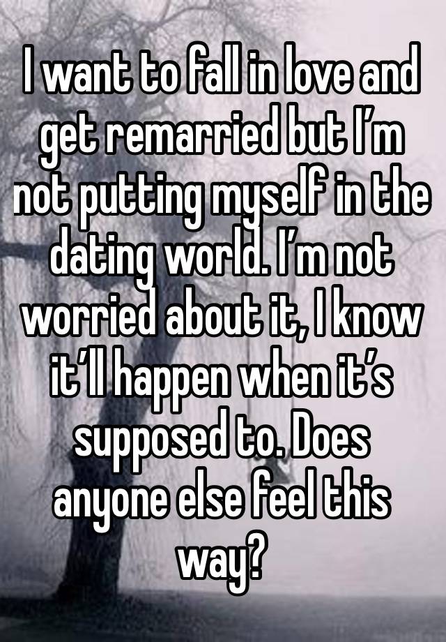 I want to fall in love and get remarried but I’m not putting myself in the dating world. I’m not worried about it, I know it’ll happen when it’s supposed to. Does anyone else feel this way?