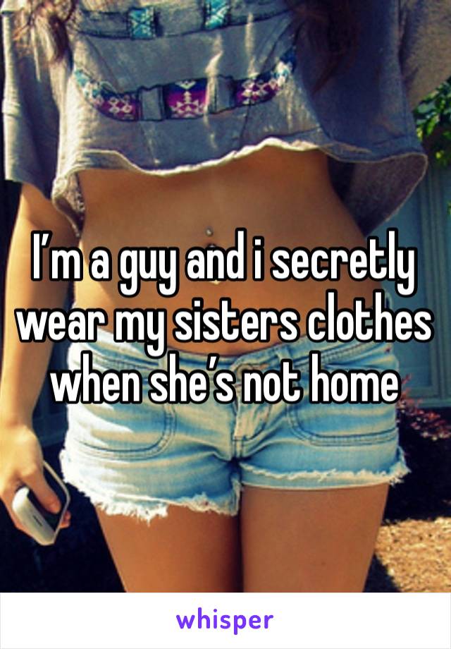 I’m a guy and i secretly wear my sisters clothes when she’s not home