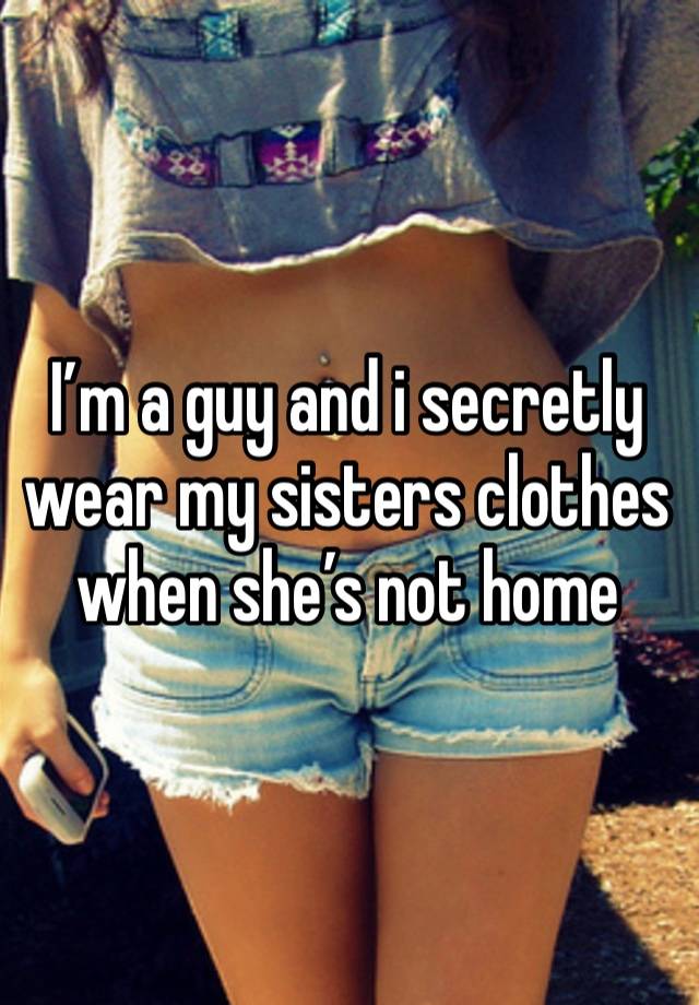 I’m a guy and i secretly wear my sisters clothes when she’s not home