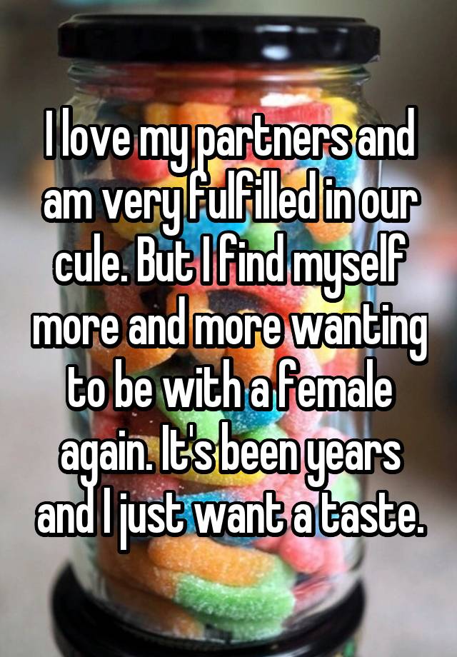 I love my partners and am very fulfilled in our cule. But I find myself more and more wanting to be with a female again. It's been years and I just want a taste.