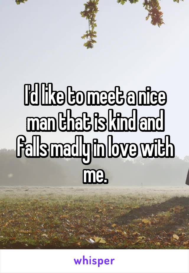 I'd like to meet a nice man that is kind and falls madly in love with me.