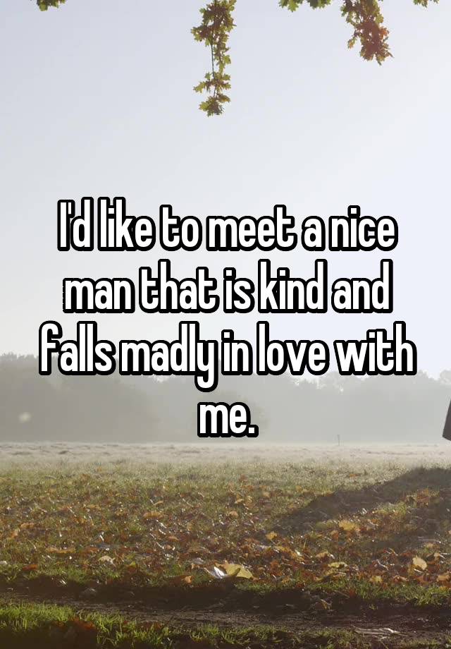 I'd like to meet a nice man that is kind and falls madly in love with me.