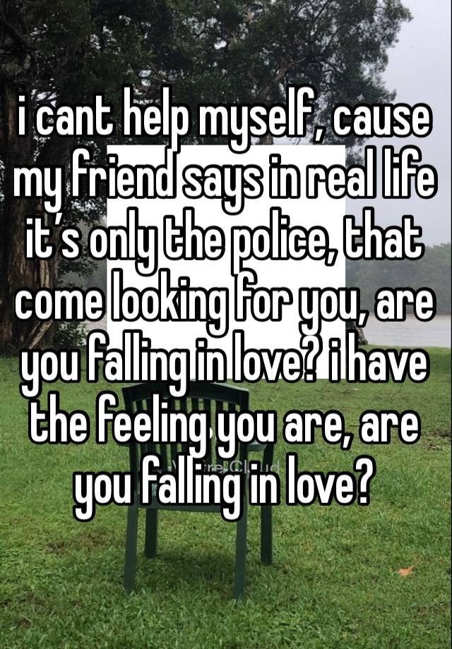 i cant help myself, cause my friend says in real life it’s only the police, that come looking for you, are you falling in love? i have the feeling you are, are you falling in love?