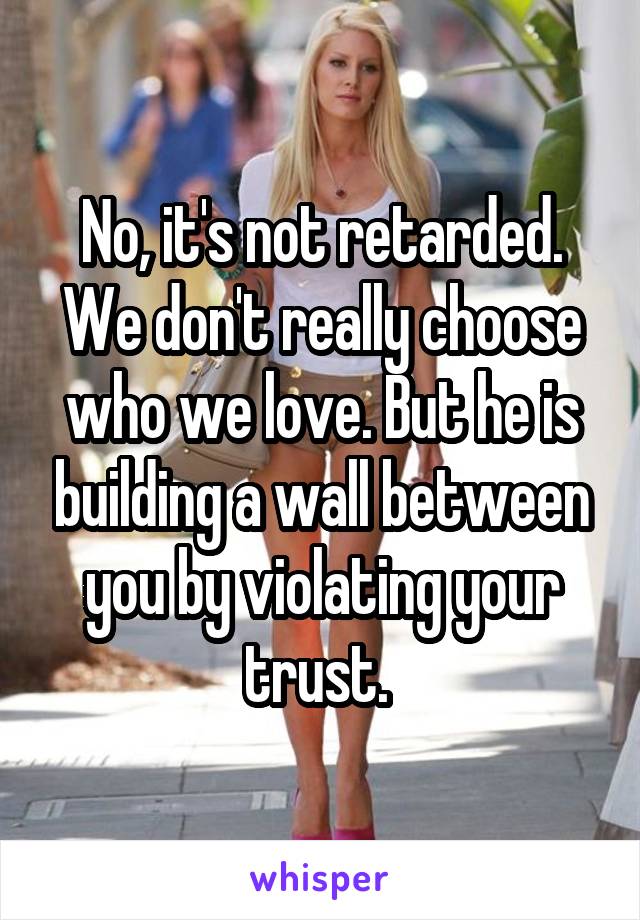 No, it's not retarded. We don't really choose who we love. But he is building a wall between you by violating your trust. 