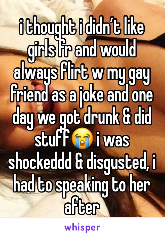 i thought i didn’t like girls fr and would always flirt w my gay friend as a joke and one day we got drunk & did stuff😭 i was shockeddd & disgusted, i had to speaking to her after