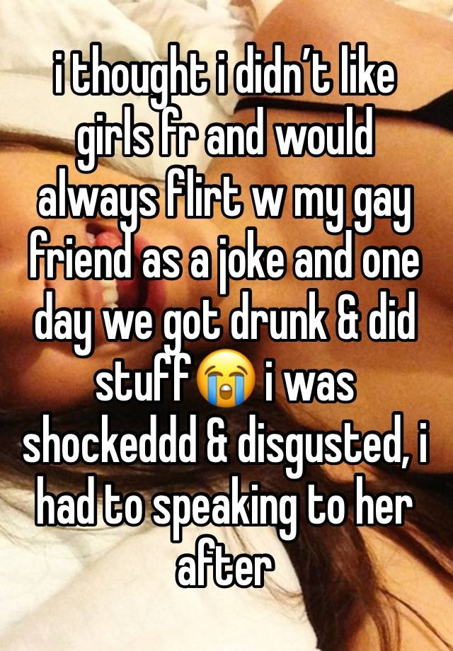 i thought i didn’t like girls fr and would always flirt w my gay friend as a joke and one day we got drunk & did stuff😭 i was shockeddd & disgusted, i had to speaking to her after