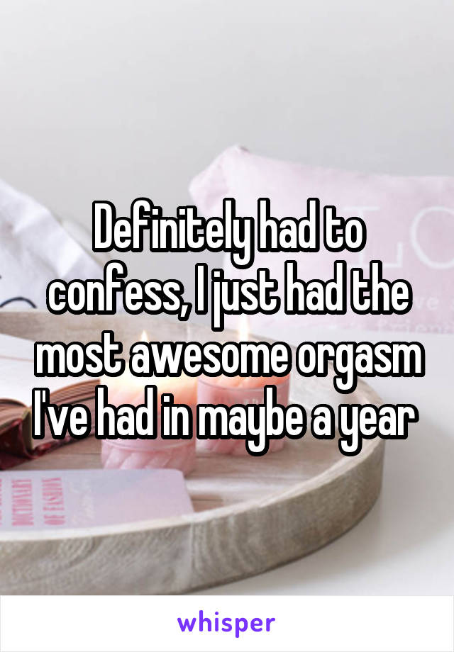 Definitely had to confess, I just had the most awesome orgasm I've had in maybe a year 