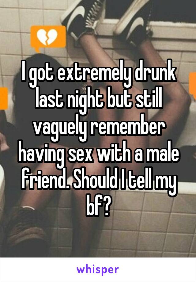 I got extremely drunk last night but still vaguely remember having sex with a male friend. Should I tell my bf?