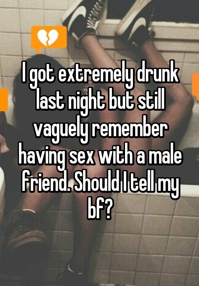 I got extremely drunk last night but still vaguely remember having sex with a male friend. Should I tell my bf?