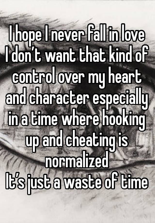 I hope I never fall in love
I don’t want that kind of control over my heart and character especially in a time where hooking up and cheating is normalized
It’s just a waste of time 