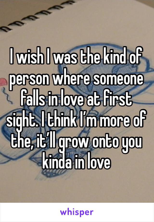 I wish I was the kind of person where someone falls in love at first sight. I think I’m more of the, it’ll grow onto you kinda in love