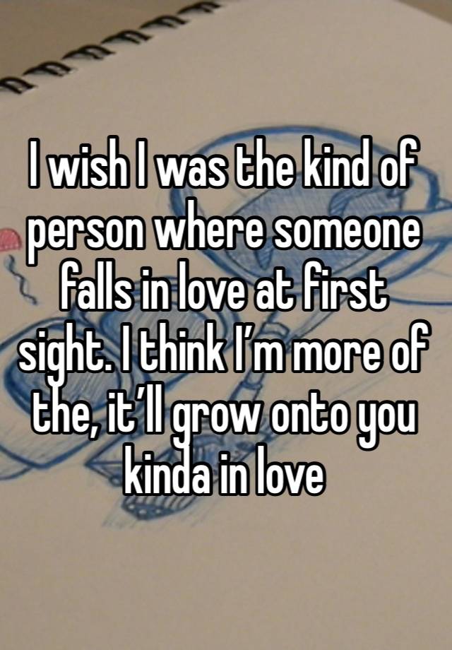 I wish I was the kind of person where someone falls in love at first sight. I think I’m more of the, it’ll grow onto you kinda in love