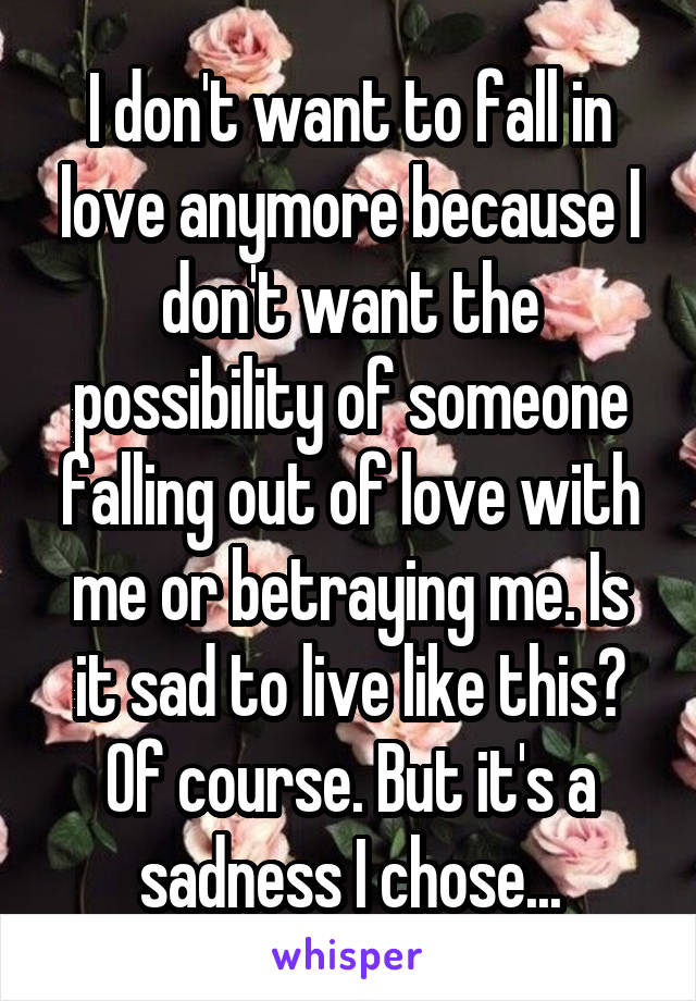 I don't want to fall in love anymore because I don't want the possibility of someone falling out of love with me or betraying me. Is it sad to live like this? Of course. But it's a sadness I chose...