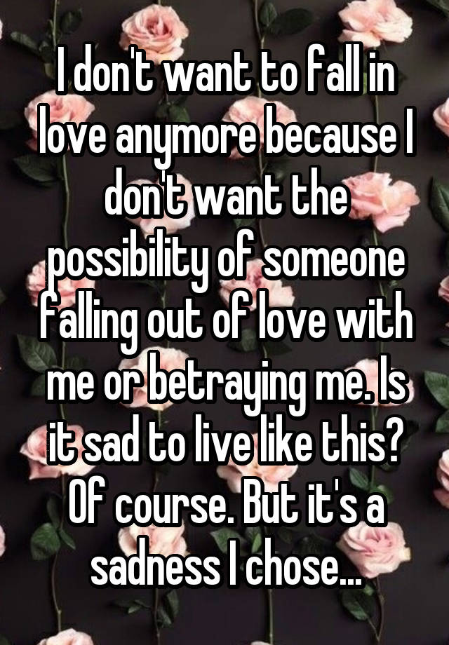 I don't want to fall in love anymore because I don't want the possibility of someone falling out of love with me or betraying me. Is it sad to live like this? Of course. But it's a sadness I chose...