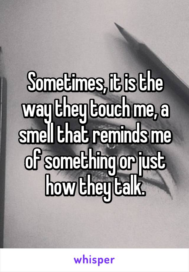 Sometimes, it is the way they touch me, a smell that reminds me of something or just how they talk.