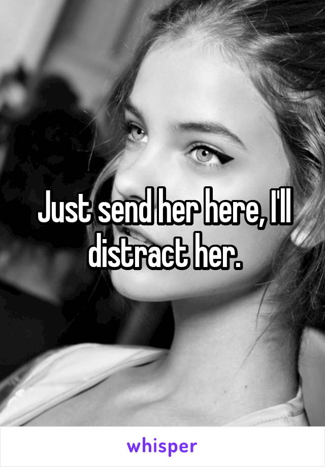 Just send her here, I'll distract her.