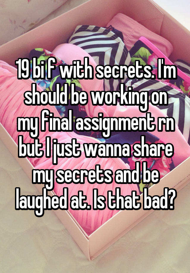 19 bi f with secrets. I'm should be working on my final assignment rn but I just wanna share my secrets and be laughed at. Is that bad?