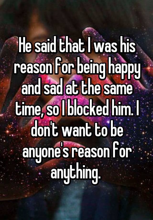 He said that I was his reason for being happy and sad at the same time, so I blocked him. I don't want to be anyone's reason for anything. 