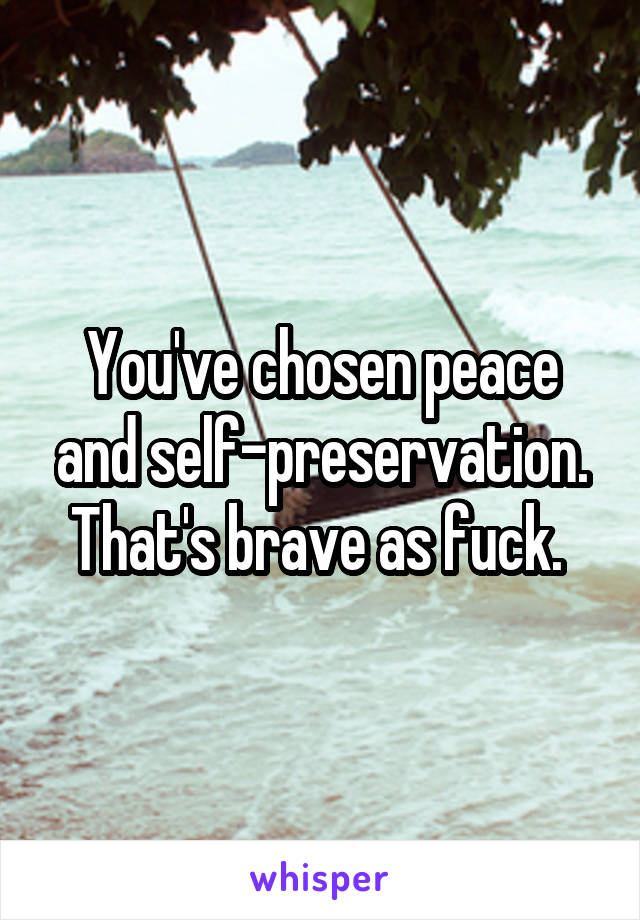 You've chosen peace and self-preservation. That's brave as fuck. 