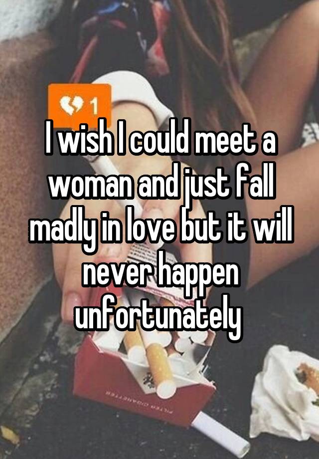 I wish I could meet a woman and just fall madly in love but it will never happen unfortunately 