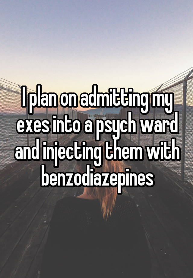 I plan on admitting my exes into a psych ward and injecting them with benzodiazepines