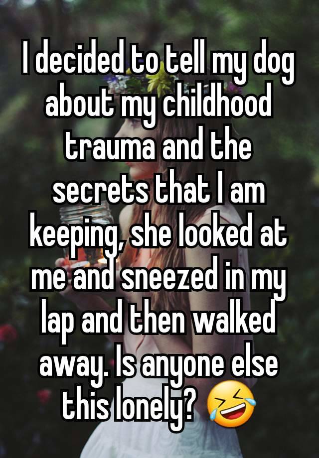 I decided to tell my dog about my childhood trauma and the secrets that I am keeping, she looked at me and sneezed in my lap and then walked away. Is anyone else this lonely? 🤣