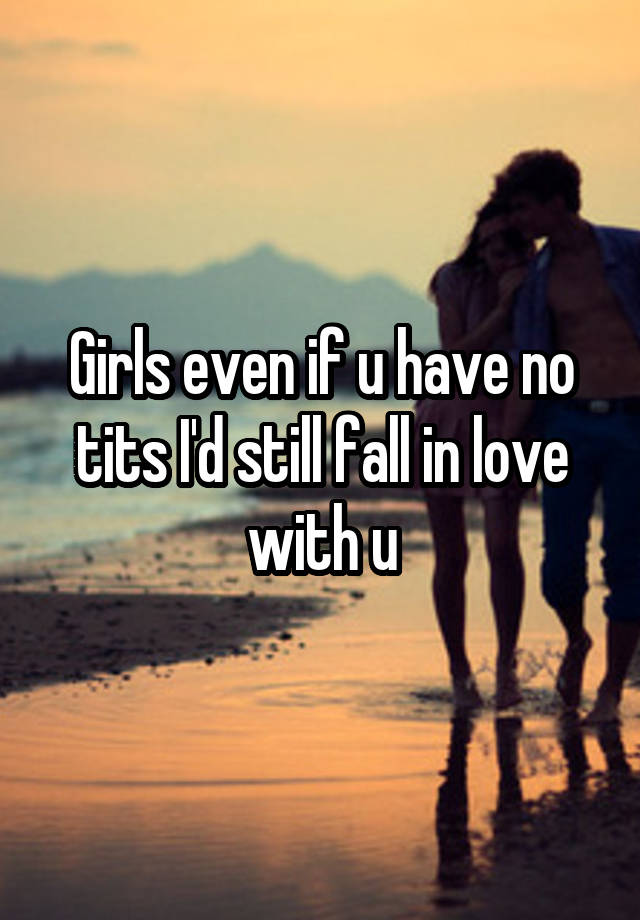 Girls even if u have no tits I'd still fall in love with u