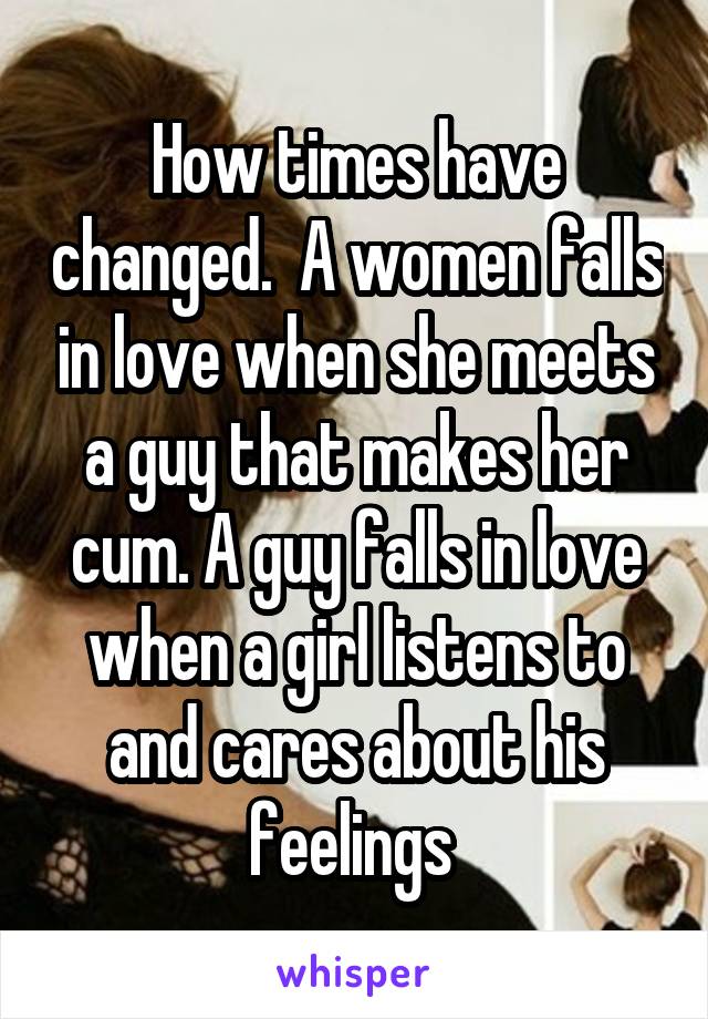 How times have changed.  A women falls in love when she meets a guy that makes her cum. A guy falls in love when a girl listens to and cares about his feelings 