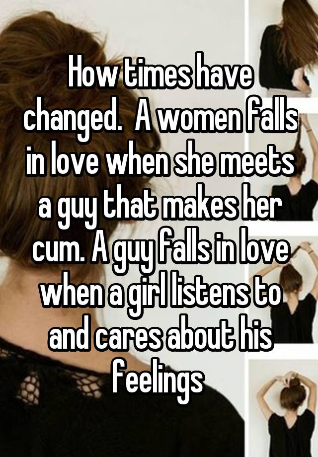 How times have changed.  A women falls in love when she meets a guy that makes her cum. A guy falls in love when a girl listens to and cares about his feelings 