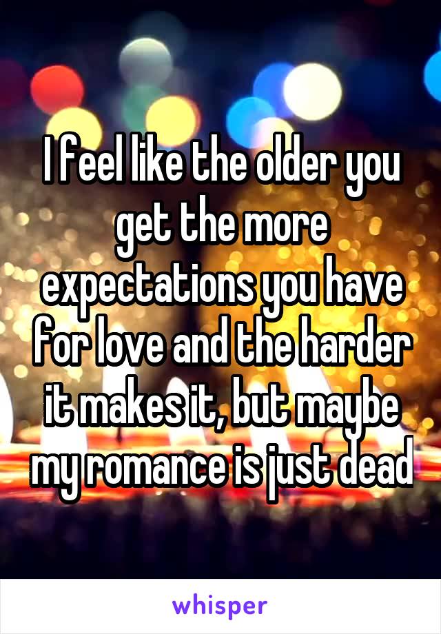 I feel like the older you get the more expectations you have for love and the harder it makes it, but maybe my romance is just dead