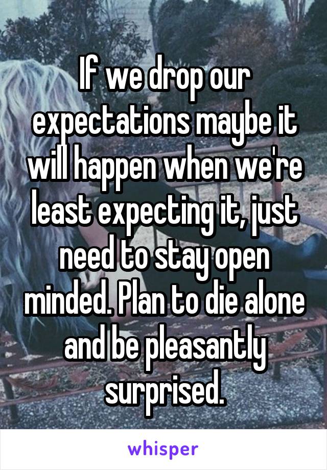 If we drop our expectations maybe it will happen when we're least expecting it, just need to stay open minded. Plan to die alone and be pleasantly surprised.