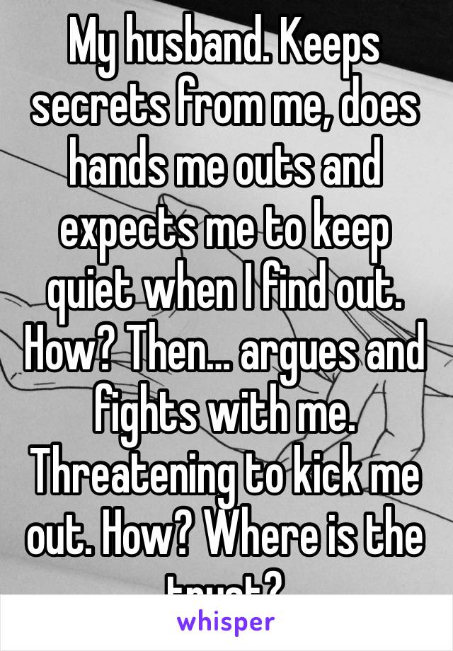 My husband. Keeps secrets from me, does hands me outs and expects me to keep quiet when I find out. How? Then… argues and fights with me. Threatening to kick me out. How? Where is the trust?