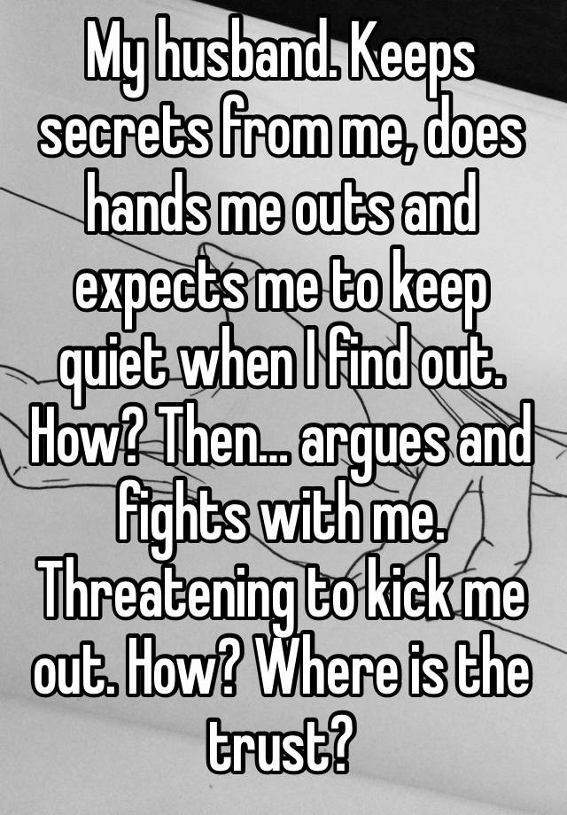 My husband. Keeps secrets from me, does hands me outs and expects me to keep quiet when I find out. How? Then… argues and fights with me. Threatening to kick me out. How? Where is the trust?