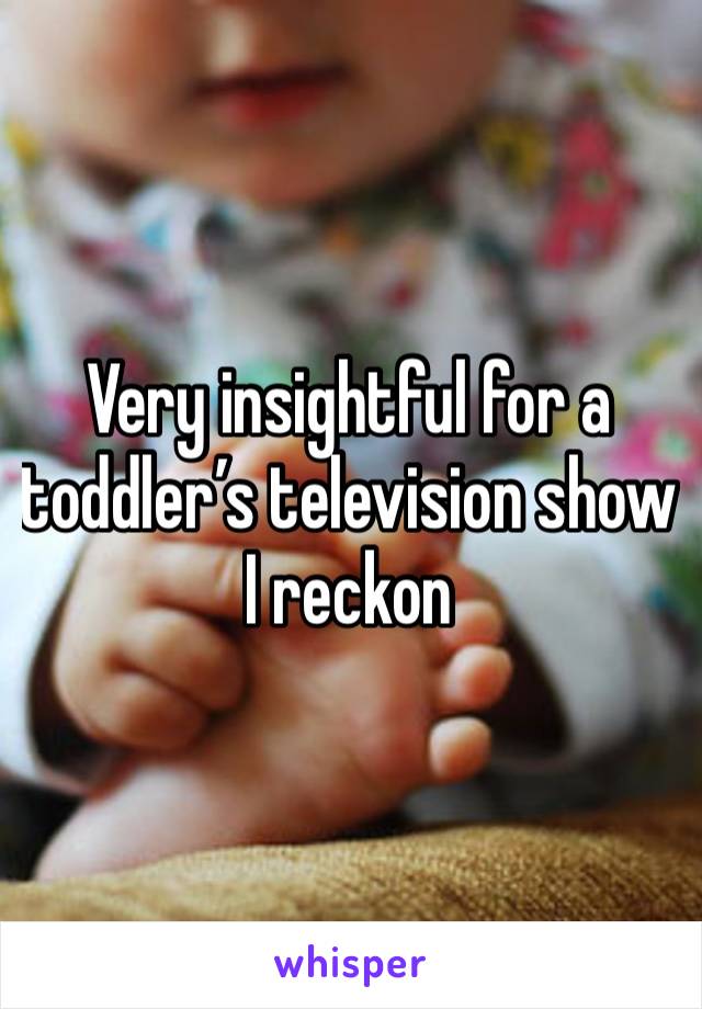 Very insightful for a toddler’s television show I reckon 