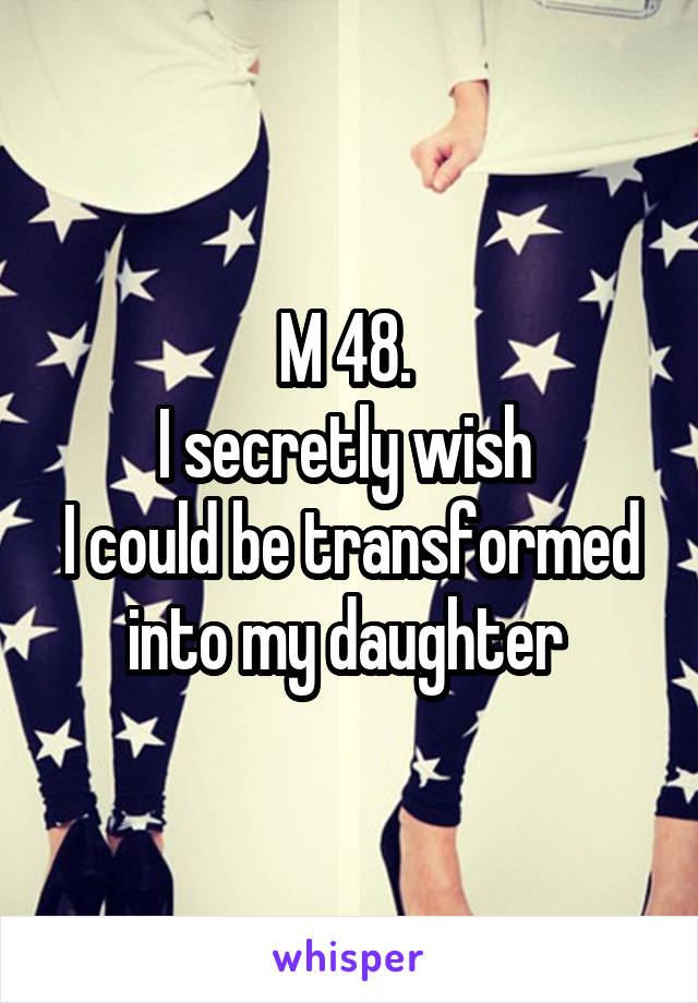 M 48. 
I secretly wish 
I could be transformed into my daughter 