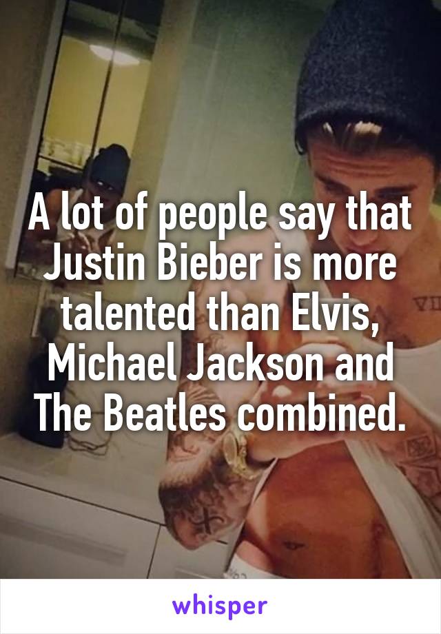 A lot of people say that Justin Bieber is more talented than Elvis, Michael Jackson and The Beatles combined.