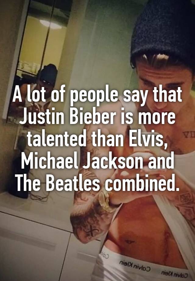 A lot of people say that Justin Bieber is more talented than Elvis, Michael Jackson and The Beatles combined.