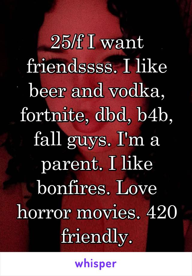 25/f I want friendssss. I like beer and vodka, fortnite, dbd, b4b, fall guys. I'm a parent. I like bonfires. Love horror movies. 420 friendly.