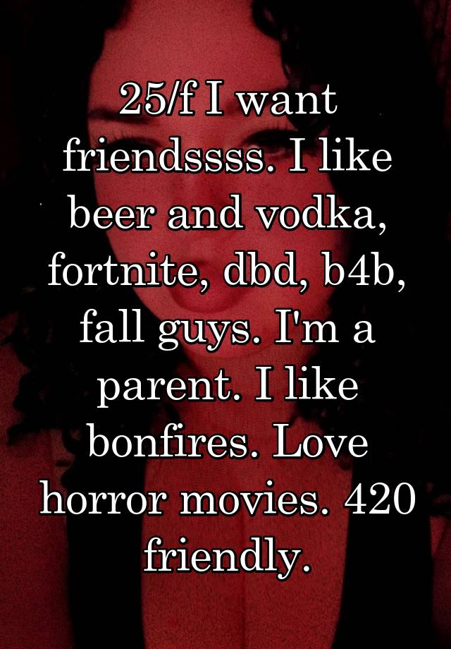 25/f I want friendssss. I like beer and vodka, fortnite, dbd, b4b, fall guys. I'm a parent. I like bonfires. Love horror movies. 420 friendly.