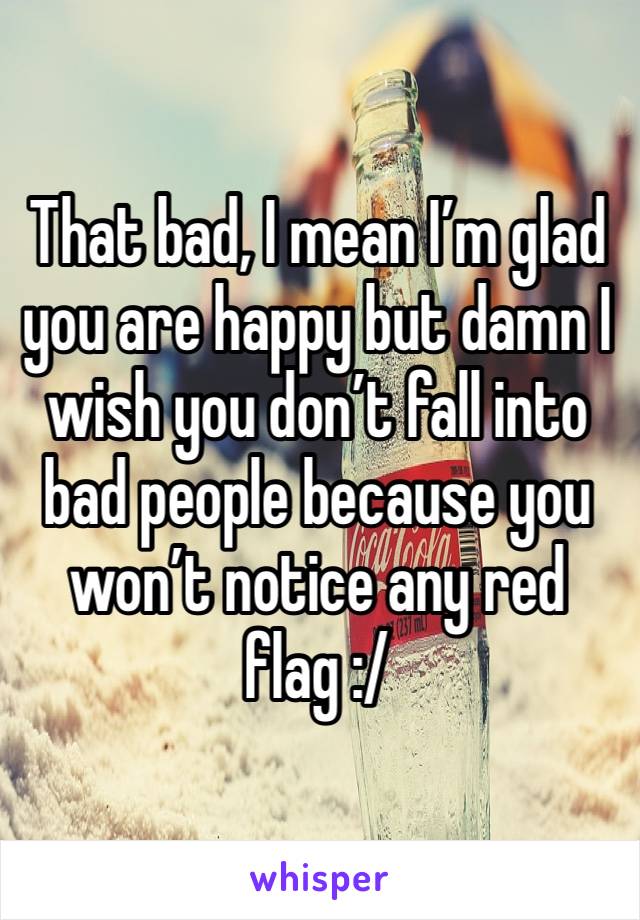 That bad, I mean I’m glad you are happy but damn I wish you don’t fall into bad people because you won’t notice any red flag :/