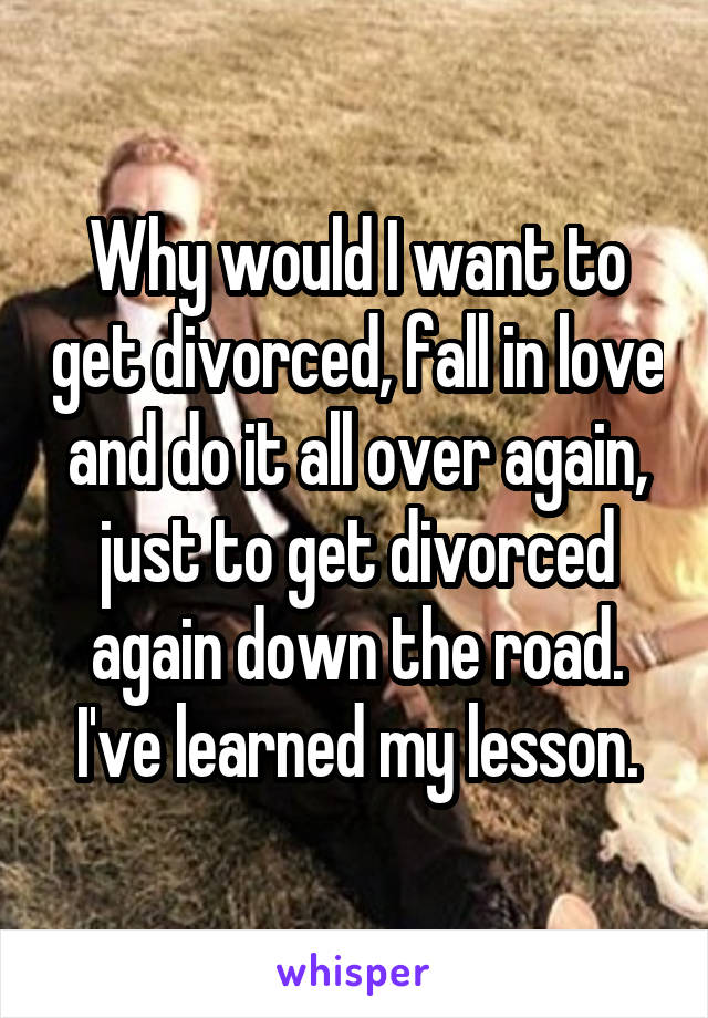 Why would I want to get divorced, fall in love and do it all over again, just to get divorced again down the road. I've learned my lesson.