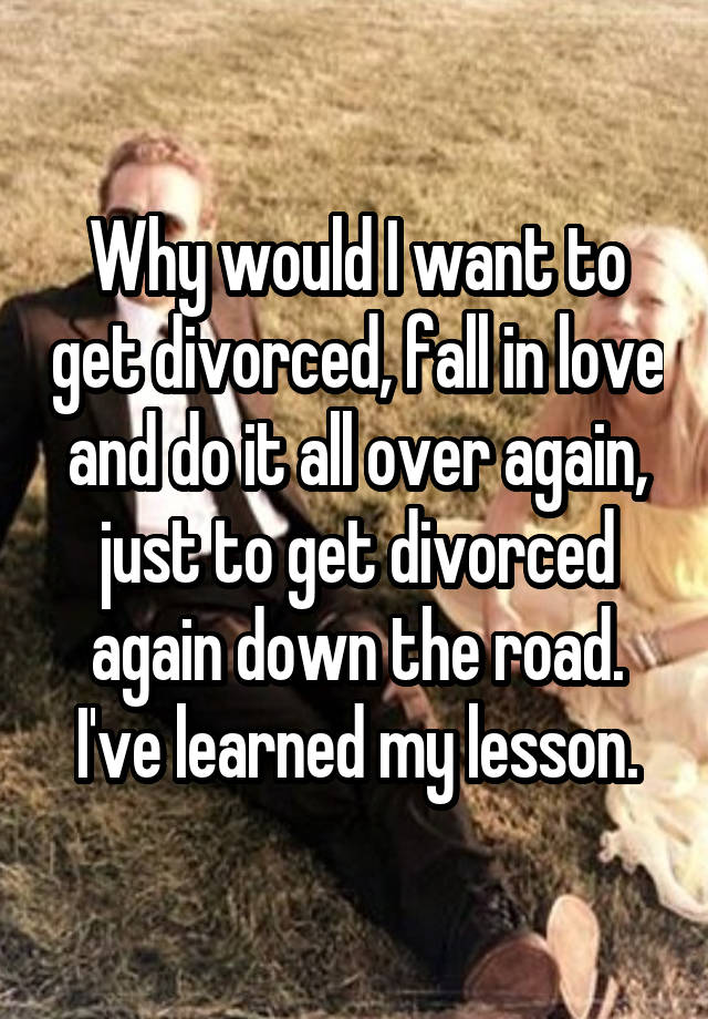 Why would I want to get divorced, fall in love and do it all over again, just to get divorced again down the road. I've learned my lesson.