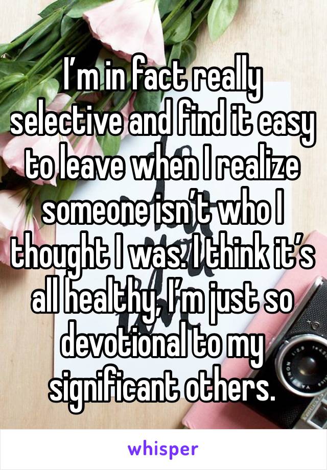 I’m in fact really selective and find it easy to leave when I realize someone isn’t who I thought I was. I think it’s all healthy, I’m just so devotional to my significant others. 