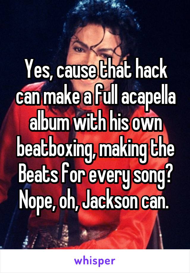 Yes, cause that hack can make a full acapella album with his own beatboxing, making the Beats for every song? Nope, oh, Jackson can. 