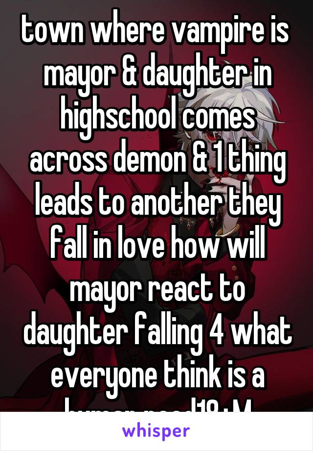 town where vampire is  mayor & daughter in highschool comes across demon & 1 thing leads to another they fall in love how will mayor react to daughter falling 4 what everyone think is a human need18+M