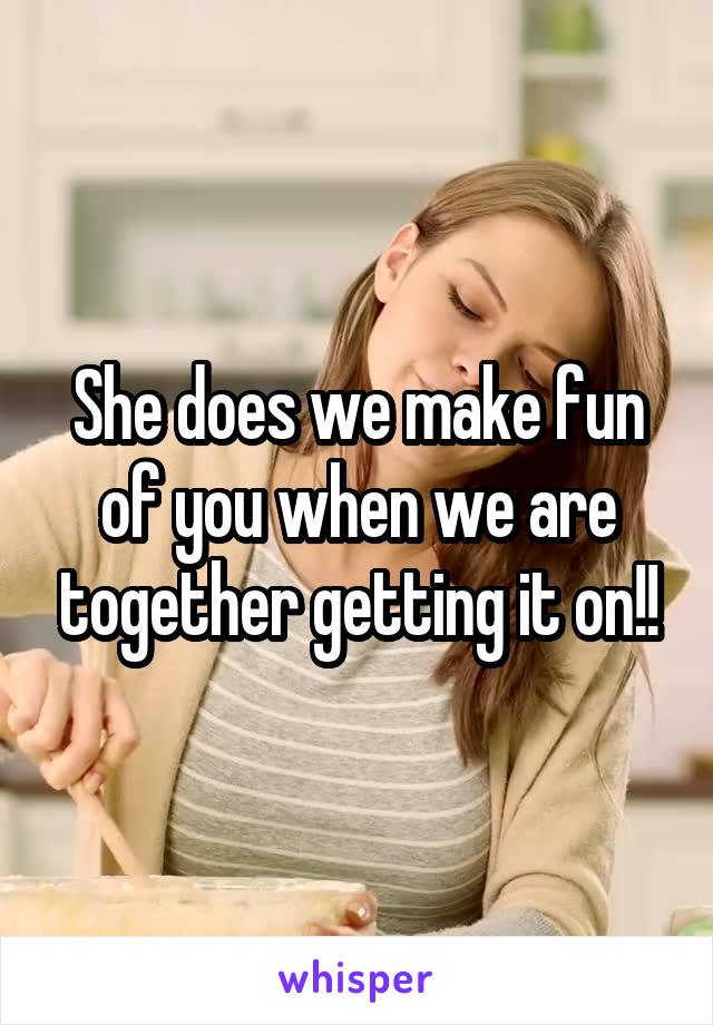 She does we make fun of you when we are together getting it on!!