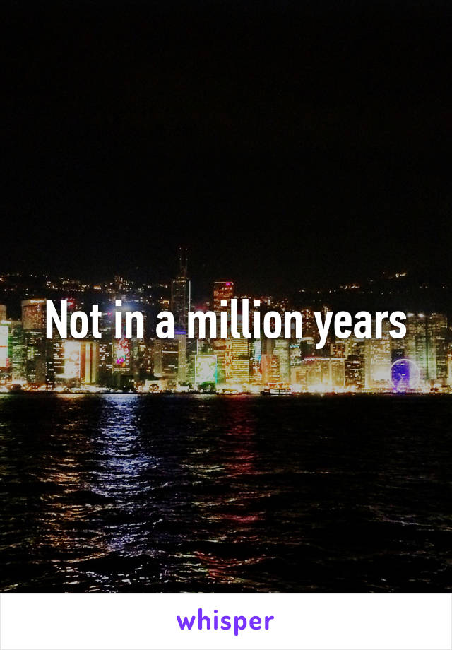 Not in a million years