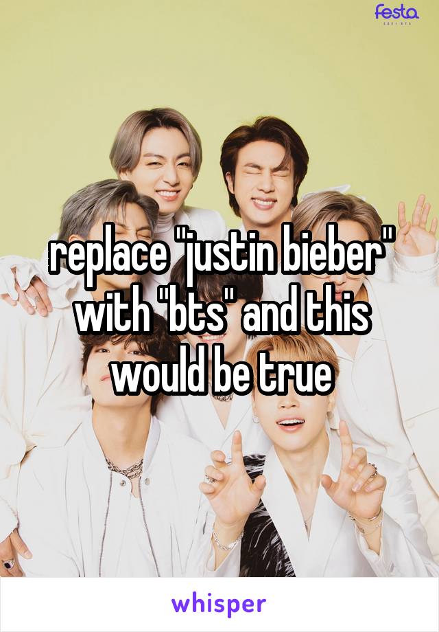 replace "justin bieber" with "bts" and this would be true