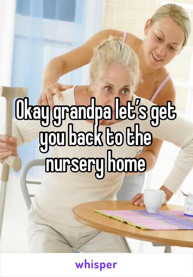 Okay grandpa let’s get you back to the 
nursery home