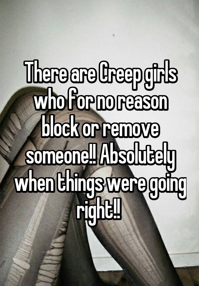 There are Creep girls who for no reason block or remove someone!! Absolutely when things were going right!! 